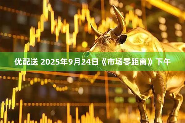优配送 2025年9月24日《市场零距离》下午
