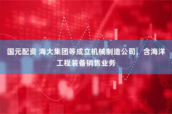 国元配资 海大集团等成立机械制造公司，含海洋工程装备销售业务