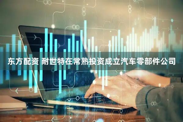 东方配资 耐世特在常熟投资成立汽车零部件公司