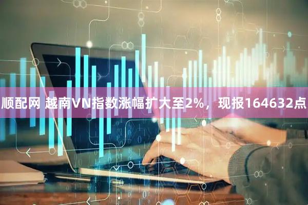 顺配网 越南VN指数涨幅扩大至2%，现报164632点