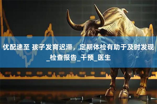 优配速至 孩子发育迟滞，定期体检有助于及时发现_检查报告_干预_医生