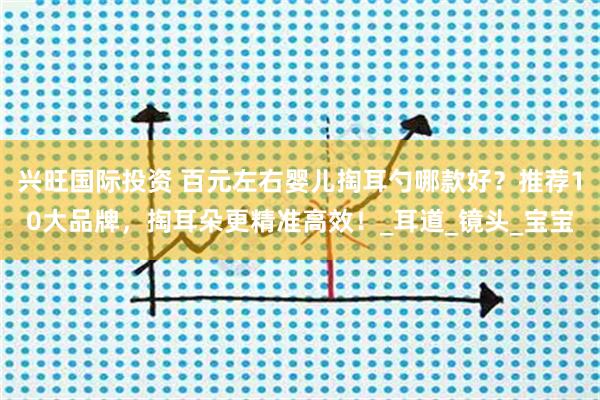 兴旺国际投资 百元左右婴儿掏耳勺哪款好？推荐10大品牌，掏耳朵更精准高效！_耳道_镜头_宝宝