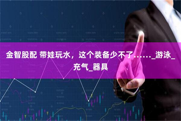 金智股配 带娃玩水，这个装备少不了……_游泳_充气_器具