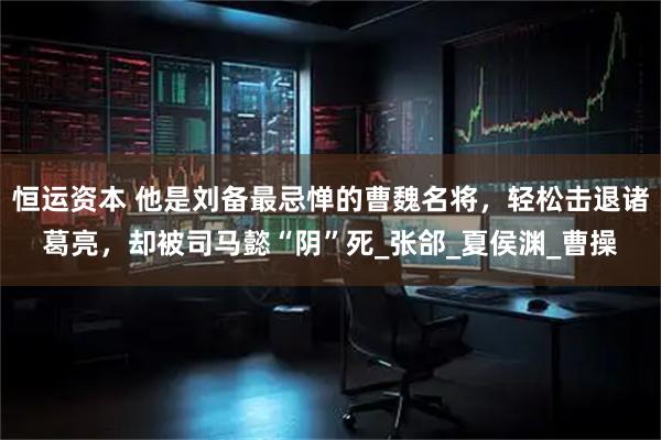 恒运资本 他是刘备最忌惮的曹魏名将，轻松击退诸葛亮，却被司马懿“阴”死_张郃_夏侯渊_曹操