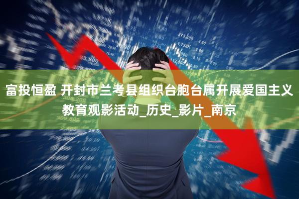 富投恒盈 开封市兰考县组织台胞台属开展爱国主义教育观影活动_历史_影片_南京