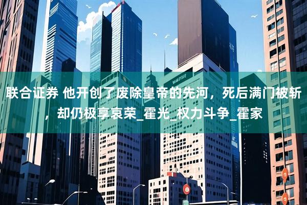 联合证券 他开创了废除皇帝的先河，死后满门被斩，却仍极享哀荣_霍光_权力斗争_霍家