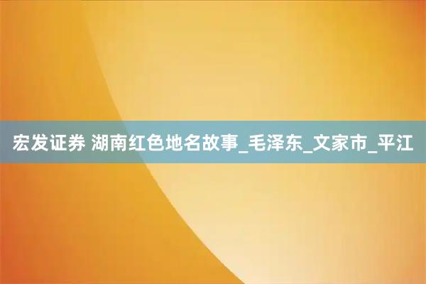 宏发证券 湖南红色地名故事_毛泽东_文家市_平江