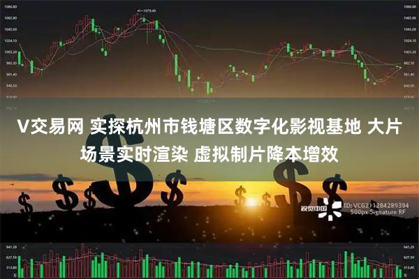 V交易网 实探杭州市钱塘区数字化影视基地 大片场景实时渲染 虚拟制片降本增效