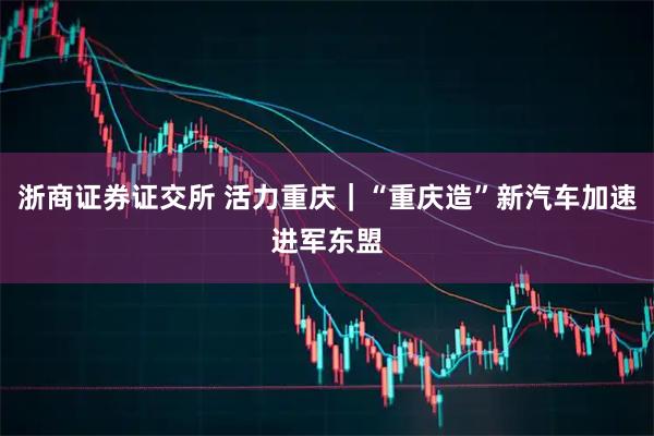 浙商证券证交所 活力重庆｜“重庆造”新汽车加速进军东盟