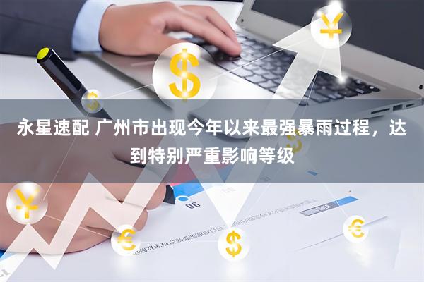 永星速配 广州市出现今年以来最强暴雨过程，达到特别严重影响等级