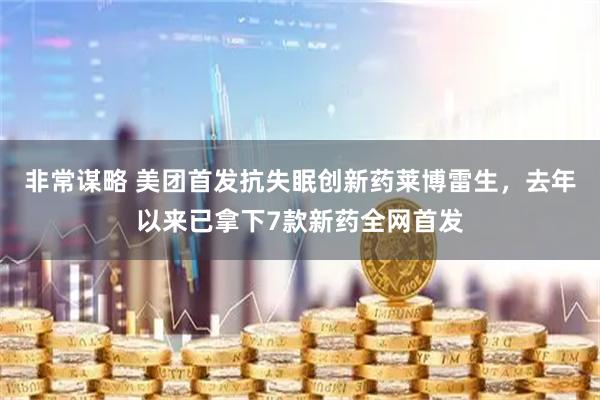 非常谋略 美团首发抗失眠创新药莱博雷生，去年以来已拿下7款新药全网首发
