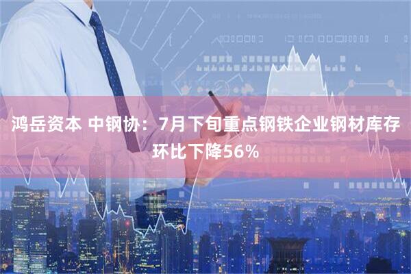 鸿岳资本 中钢协：7月下旬重点钢铁企业钢材库存环比下降56%