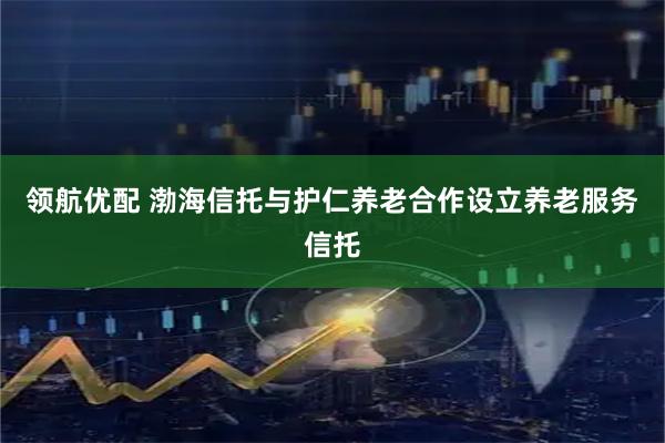 领航优配 渤海信托与护仁养老合作设立养老服务信托