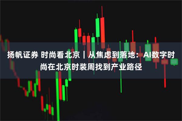 扬帆证券 时尚看北京｜从焦虑到落地：AI数字时尚在北京时装周找到产业路径