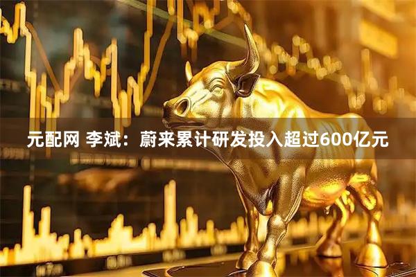 元配网 李斌：蔚来累计研发投入超过600亿元