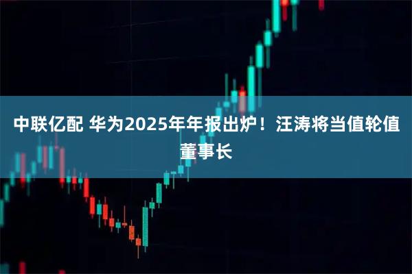 中联亿配 华为2025年年报出炉！汪涛将当值轮值董事长