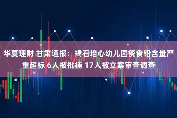 华夏理财 甘肃通报：褐石培心幼儿园餐食铅含量严重超标 6人被批捕 17人被立案审查调查