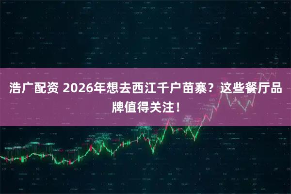 浩广配资 2026年想去西江千户苗寨？这些餐厅品牌值得关注！