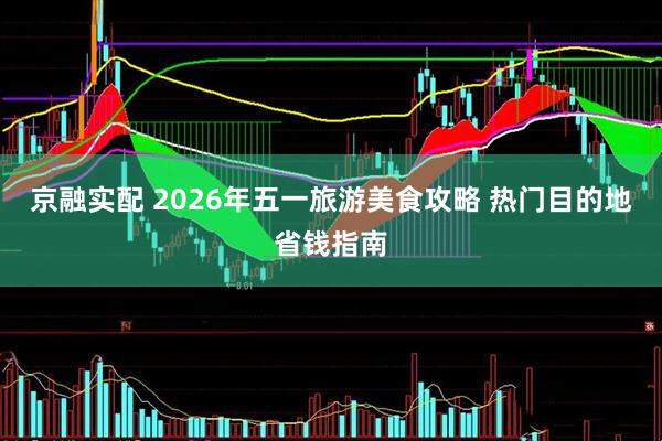 京融实配 2026年五一旅游美食攻略 热门目的地省钱指南