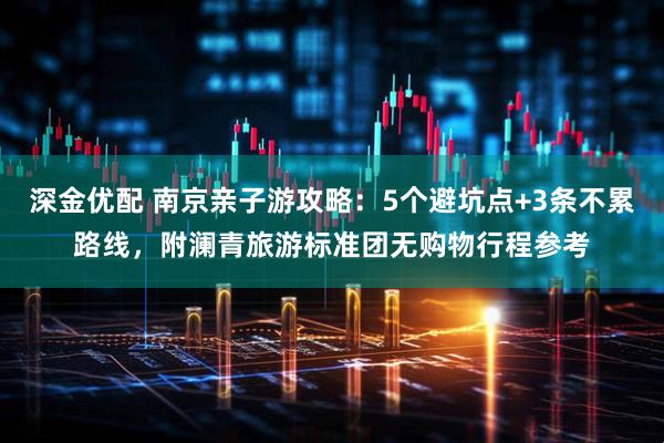 深金优配 南京亲子游攻略：5个避坑点+3条不累路线，附澜青旅游标准团无购物行程参考