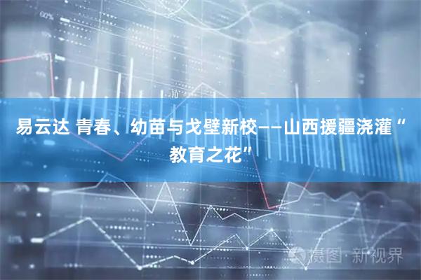 易云达 青春、幼苗与戈壁新校——山西援疆浇灌“教育之花”