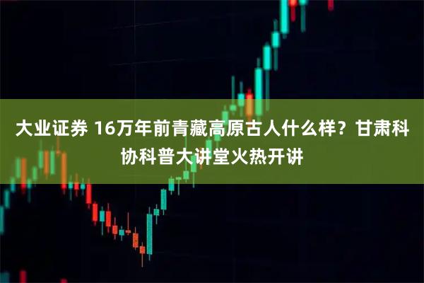 大业证券 16万年前青藏高原古人什么样？甘肃科协科普大讲堂火热开讲