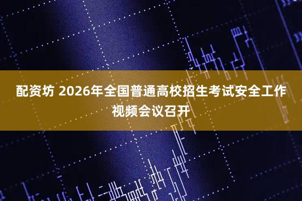 配资坊 2026年全国普通高校招生考试安全工作视频会议召开