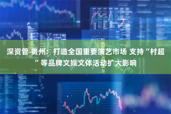 深资管 贵州：打造全国重要演艺市场 支持“村超”等品牌文娱文体活动扩大影响